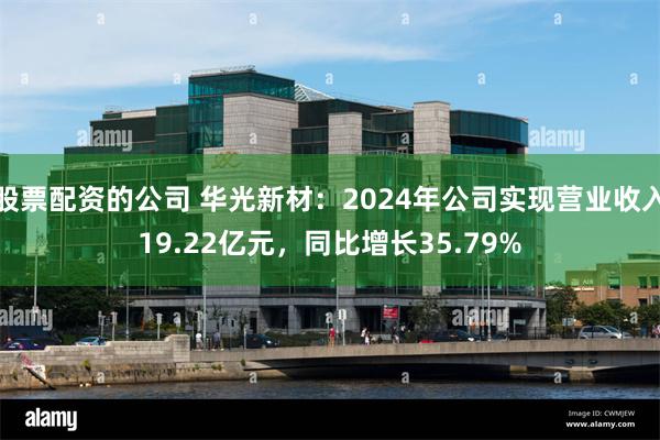 股票配资的公司 华光新材：2024年公司实现营业收入19.22亿元，同比增长35.79%