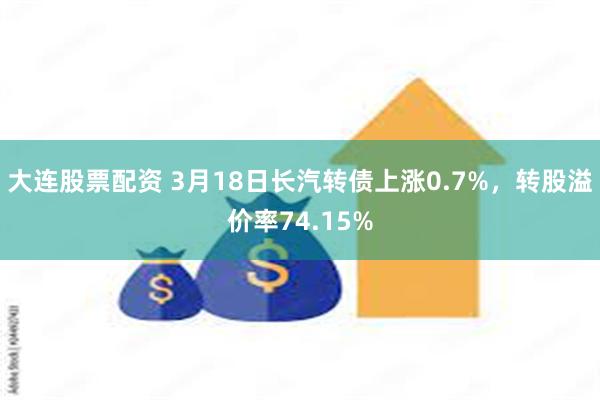 大连股票配资 3月18日长汽转债上涨0.7%，转股溢价率74.15%